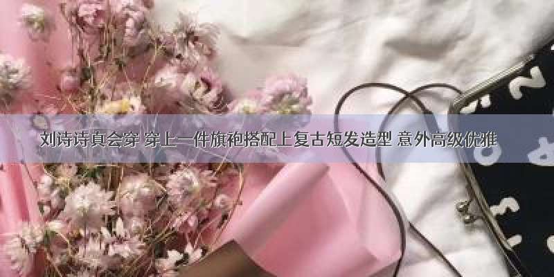 刘诗诗真会穿 穿上一件旗袍搭配上复古短发造型 意外高级优雅
