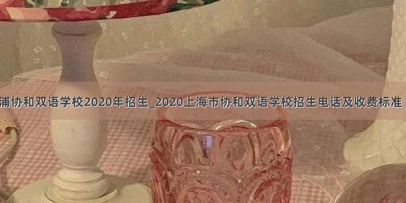 青浦协和双语学校2020年招生_2020上海市协和双语学校招生电话及收费标准