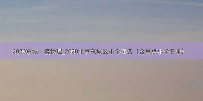 2020东城一模物理_2020北京东城区小学排名（含重点小学名单）