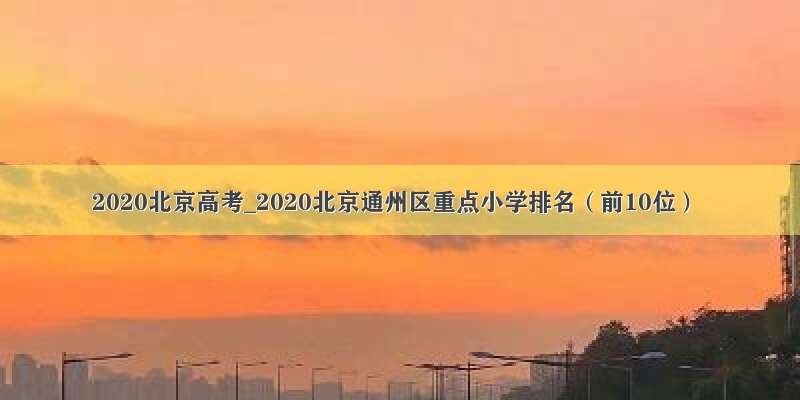 2020北京高考_2020北京通州区重点小学排名（前10位）