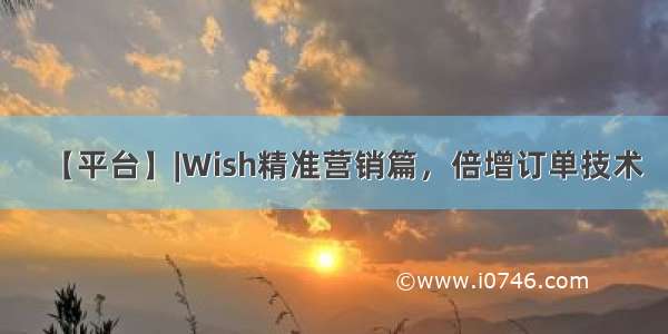 【平台】|Wish精准营销篇，倍增订单技术