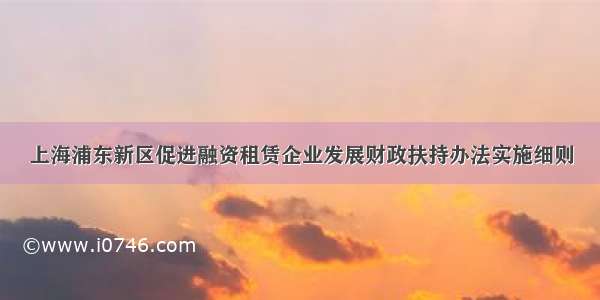 上海浦东新区促进融资租赁企业发展财政扶持办法实施细则