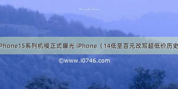 iPhone15系列机模正式曝光 iPhone（14低至百元改写超低价历史）