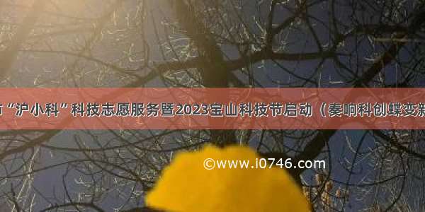 上海市“沪小科”科技志愿服务暨2023宝山科技节启动（奏响科创蝶变新乐章）