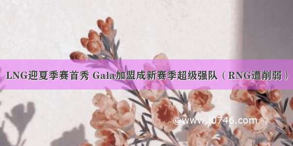 LNG迎夏季赛首秀 Gala加盟成新赛季超级强队（RNG遭削弱）
