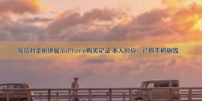 演员刘金拒绝展示iPhone购买记录 本人回应：已将手机砸毁