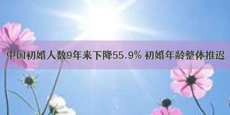 中国初婚人数9年来下降55.9% 初婚年龄整体推迟