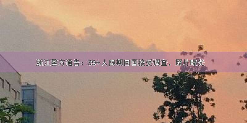 浙江警方通告：39+人限期回国接受调查，照片曝光
