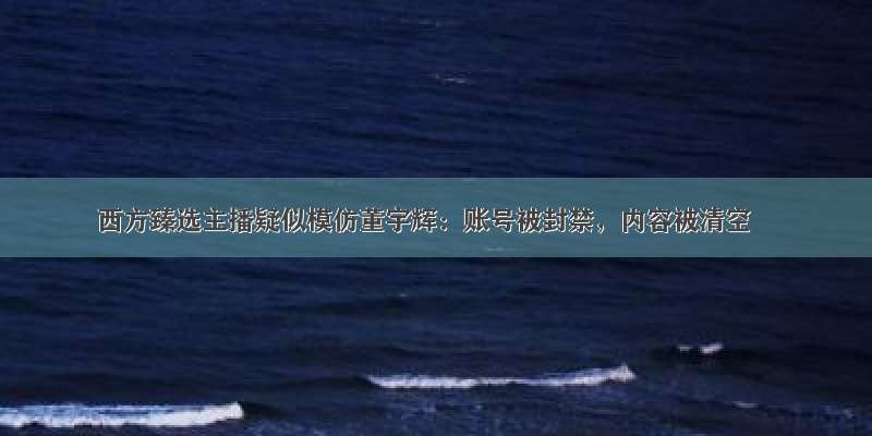 西方臻选主播疑似模仿董宇辉：账号被封禁，内容被清空