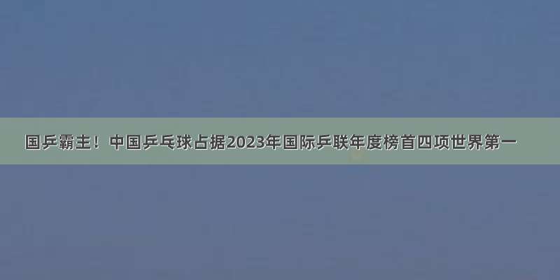 国乒霸主！中国乒乓球占据2023年国际乒联年度榜首四项世界第一