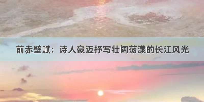 前赤壁赋：诗人豪迈抒写壮阔荡漾的长江风光