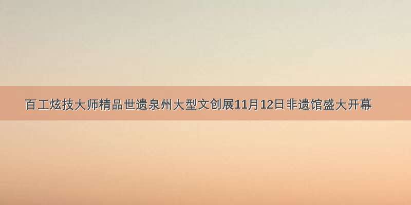 百工炫技大师精品世遗泉州大型文创展11月12日非遗馆盛大开幕