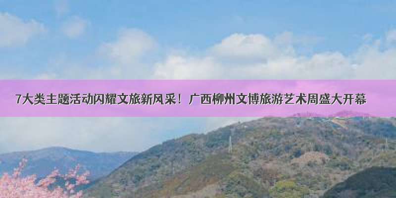 7大类主题活动闪耀文旅新风采！广西柳州文博旅游艺术周盛大开幕