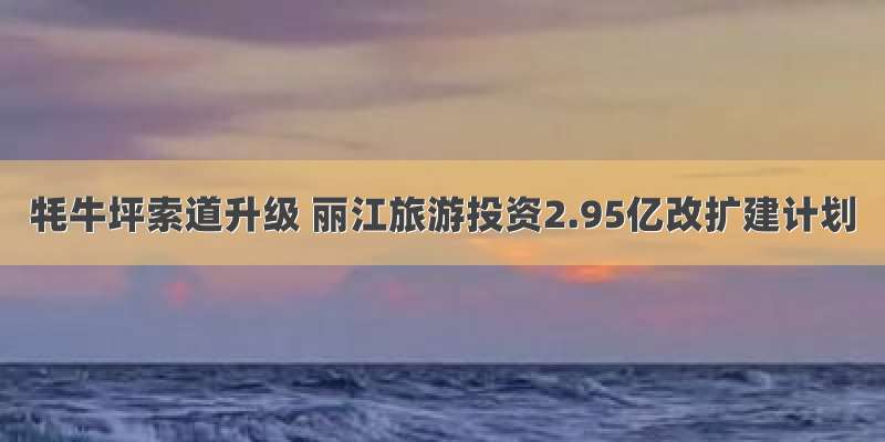 牦牛坪索道升级 丽江旅游投资2.95亿改扩建计划