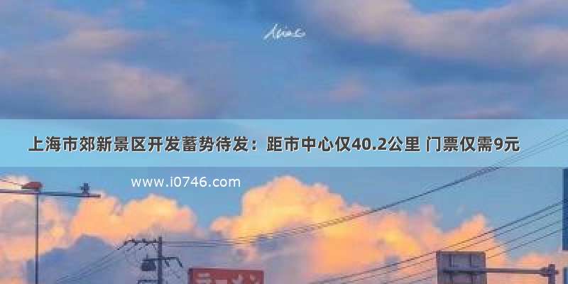 上海市郊新景区开发蓄势待发：距市中心仅40.2公里 门票仅需9元