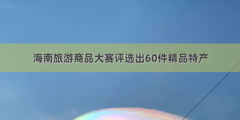 海南旅游商品大赛评选出60件精品特产