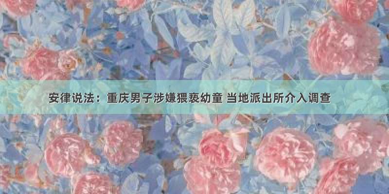 安律说法：重庆男子涉嫌猥亵幼童 当地派出所介入调查