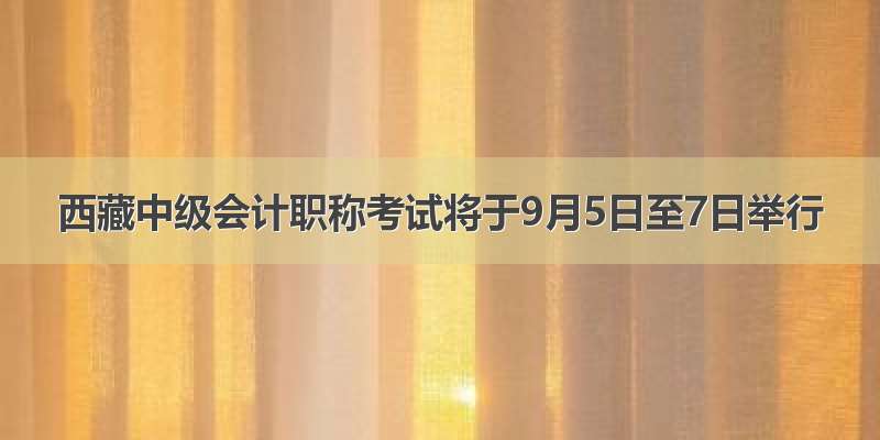 西藏中级会计职称考试将于9月5日至7日举行