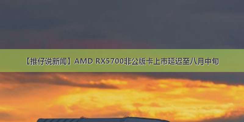 【推仔说新闻】AMD RX5700非公版卡上市延迟至八月中旬