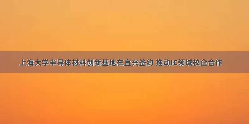 上海大学半导体材料创新基地在宜兴签约 推动IC领域校企合作