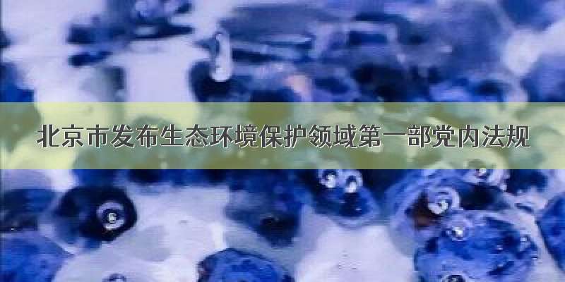 北京市发布生态环境保护领域第一部党内法规