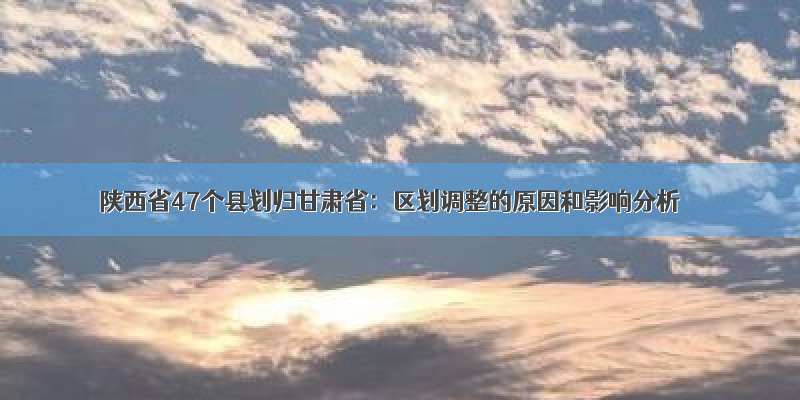 陕西省47个县划归甘肃省：区划调整的原因和影响分析