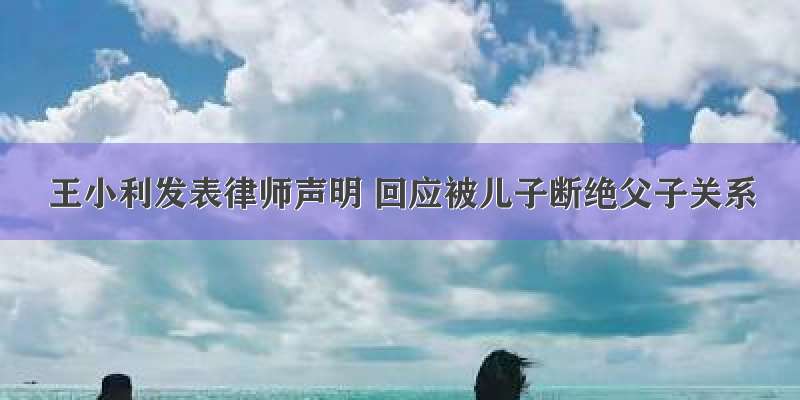 王小利发表律师声明 回应被儿子断绝父子关系