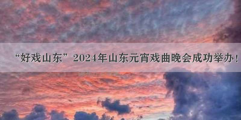 “好戏山东”2024年山东元宵戏曲晚会成功举办！