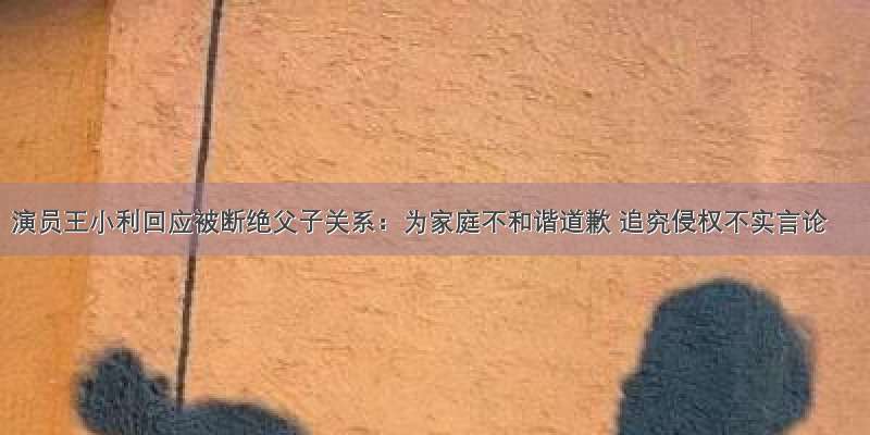 演员王小利回应被断绝父子关系：为家庭不和谐道歉 追究侵权不实言论