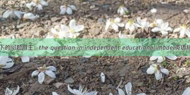 发展独立教育模式下的问题自主：the question in independent educational model英语短句+例句大全