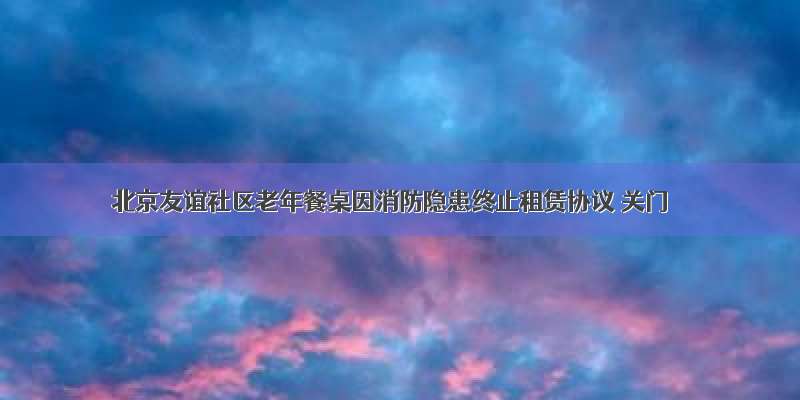 北京友谊社区老年餐桌因消防隐患终止租赁协议 关门