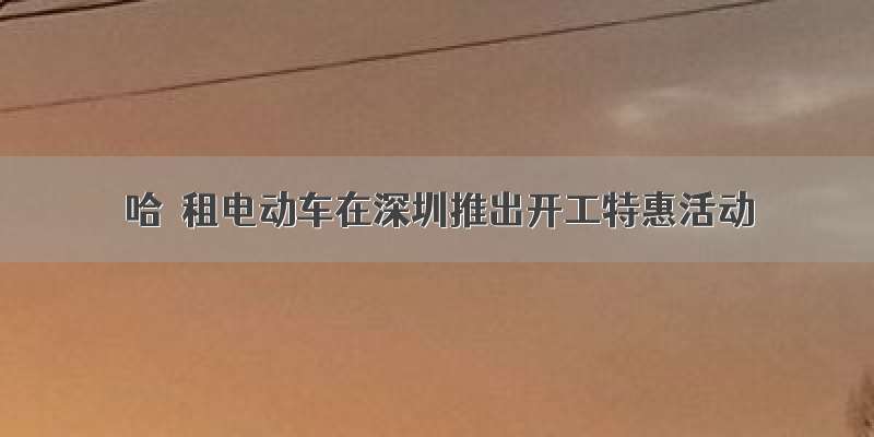 哈啰租电动车在深圳推出开工特惠活动