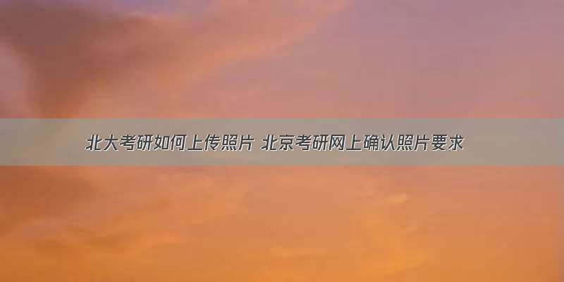 北大考研如何上传照片 北京考研网上确认照片要求