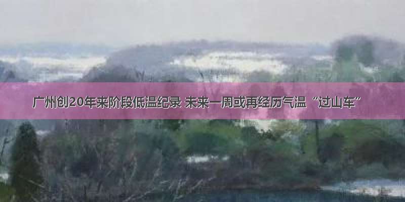 广州创20年来阶段低温纪录 未来一周或再经历气温“过山车”