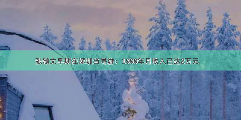张颂文早期在深圳当导游：1999年月收入已达2万元