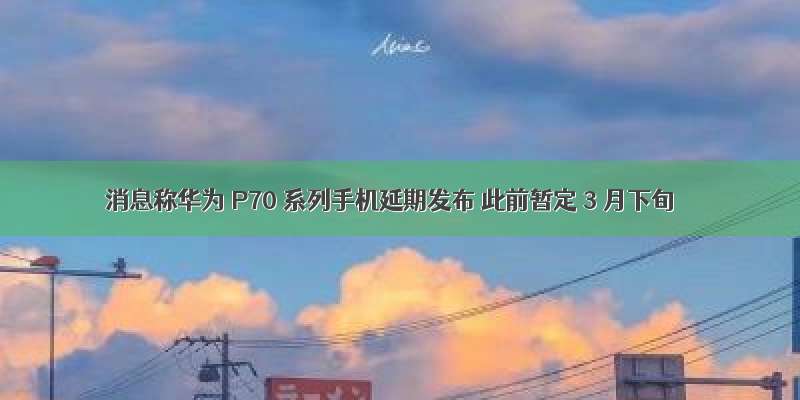 消息称华为 P70 系列手机延期发布 此前暂定 3 月下旬