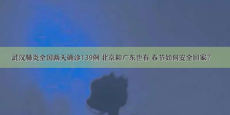 武汉肺炎全国两天确诊139例 北京和广东也有 春节如何安全回家？