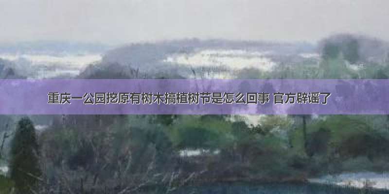 重庆一公园挖原有树木搞植树节是怎么回事 官方辟谣了