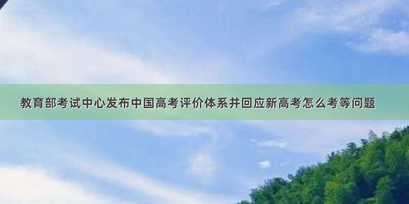 教育部考试中心发布中国高考评价体系并回应新高考怎么考等问题