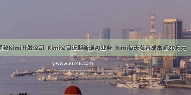 揭秘Kimi开发公司  Kimi公司近期新增AI业务  Kimi每天获客成本超20万元