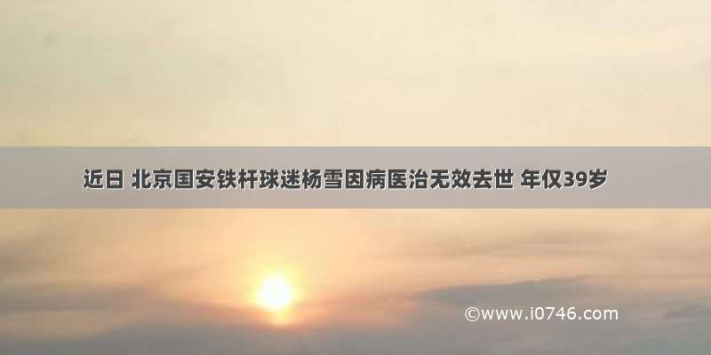近日 北京国安铁杆球迷杨雪因病医治无效去世 年仅39岁