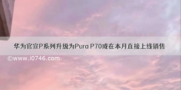 华为官宣P系列升级为Pura P70或在本月直接上线销售